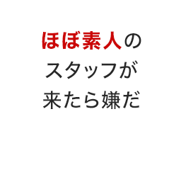 ほぼ素人のスタッフが来たら嫌だ